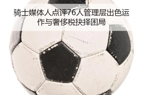 骑士媒体人点评76人管理层出色运作与奢侈税抉择困局